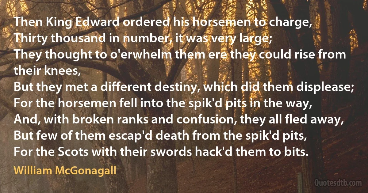 Then King Edward ordered his horsemen to charge,
Thirty thousand in number, it was very large;
They thought to o'erwhelm them ere they could rise from their knees,
But they met a different destiny, which did them displease;
For the horsemen fell into the spik'd pits in the way,
And, with broken ranks and confusion, they all fled away,
But few of them escap'd death from the spik'd pits,
For the Scots with their swords hack'd them to bits. (William McGonagall)