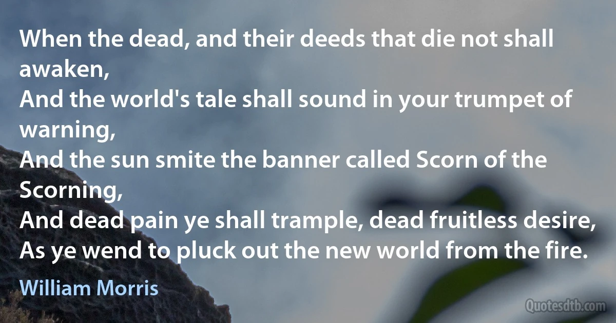 When the dead, and their deeds that die not shall awaken,
And the world's tale shall sound in your trumpet of warning,
And the sun smite the banner called Scorn of the Scorning,
And dead pain ye shall trample, dead fruitless desire,
As ye wend to pluck out the new world from the fire. (William Morris)