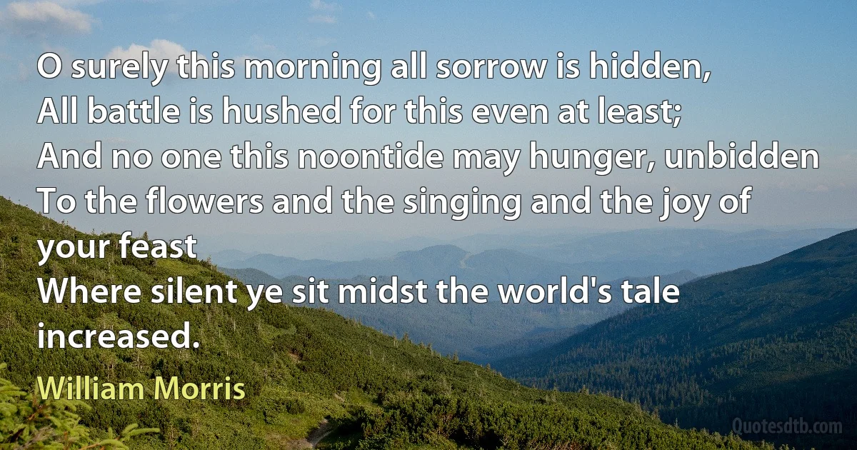 O surely this morning all sorrow is hidden,
All battle is hushed for this even at least;
And no one this noontide may hunger, unbidden
To the flowers and the singing and the joy of your feast
Where silent ye sit midst the world's tale increased. (William Morris)