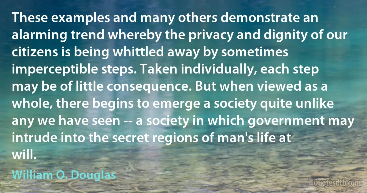 These examples and many others demonstrate an alarming trend whereby the privacy and dignity of our citizens is being whittled away by sometimes imperceptible steps. Taken individually, each step may be of little consequence. But when viewed as a whole, there begins to emerge a society quite unlike any we have seen -- a society in which government may intrude into the secret regions of man's life at will. (William O. Douglas)