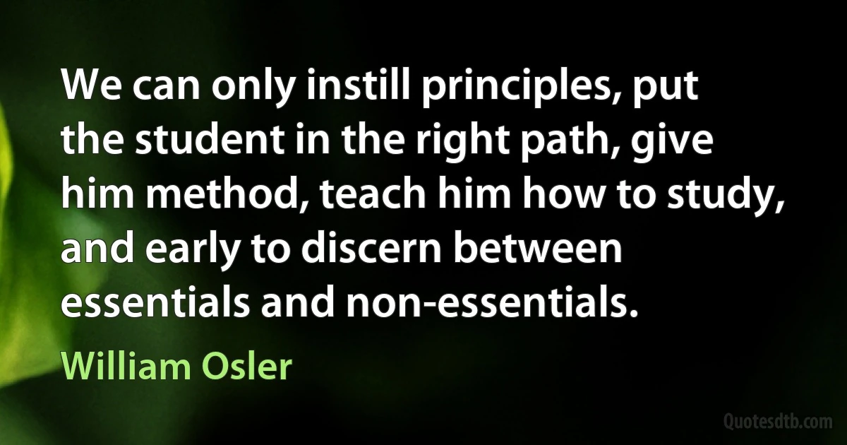 We can only instill principles, put the student in the right path, give him method, teach him how to study, and early to discern between essentials and non-essentials. (William Osler)