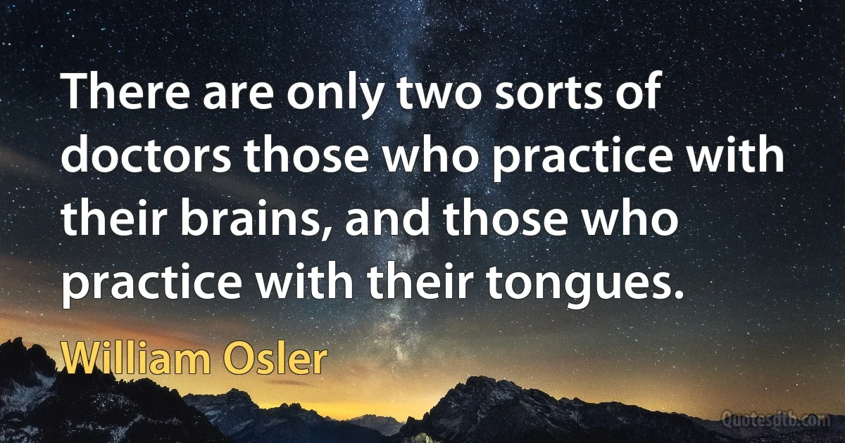 There are only two sorts of doctors those who practice with their brains, and those who practice with their tongues. (William Osler)