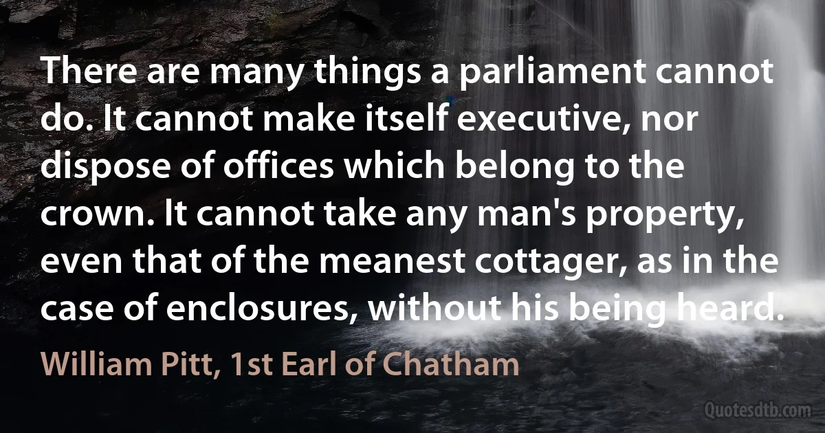 There are many things a parliament cannot do. It cannot make itself executive, nor dispose of offices which belong to the crown. It cannot take any man's property, even that of the meanest cottager, as in the case of enclosures, without his being heard. (William Pitt, 1st Earl of Chatham)