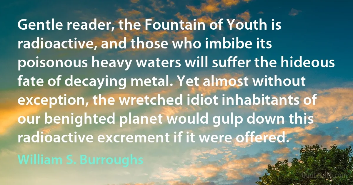 Gentle reader, the Fountain of Youth is radioactive, and those who imbibe its poisonous heavy waters will suffer the hideous fate of decaying metal. Yet almost without exception, the wretched idiot inhabitants of our benighted planet would gulp down this radioactive excrement if it were offered. (William S. Burroughs)