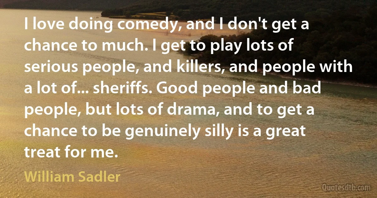 I love doing comedy, and I don't get a chance to much. I get to play lots of serious people, and killers, and people with a lot of... sheriffs. Good people and bad people, but lots of drama, and to get a chance to be genuinely silly is a great treat for me. (William Sadler)