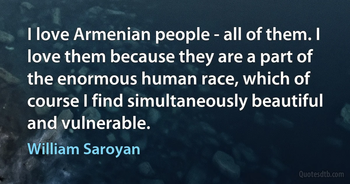 I love Armenian people - all of them. I love them because they are a part of the enormous human race, which of course I find simultaneously beautiful and vulnerable. (William Saroyan)