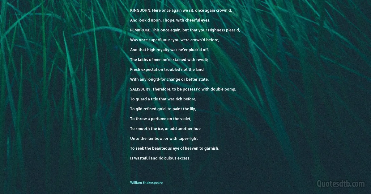 KING JOHN. Here once again we sit, once again crown'd,

And look'd upon, I hope, with cheerful eyes.

PEMBROKE. This once again, but that your Highness pleas'd,

Was once superfluous: you were crown'd before,

And that high royalty was ne'er pluck'd off,

The faiths of men ne'er stained with revolt;

Fresh expectation troubled not the land

With any long'd-for change or better state.

SALISBURY. Therefore, to be possess'd with double pomp,

To guard a title that was rich before,

To gild refined gold, to paint the lily,

To throw a perfume on the violet,

To smooth the ice, or add another hue

Unto the rainbow, or with taper-light

To seek the beauteous eye of heaven to garnish,

Is wasteful and ridiculous excess. (William Shakespeare)