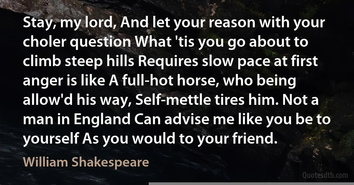 Stay, my lord, And let your reason with your choler question What 'tis you go about to climb steep hills Requires slow pace at first anger is like A full-hot horse, who being allow'd his way, Self-mettle tires him. Not a man in England Can advise me like you be to yourself As you would to your friend. (William Shakespeare)