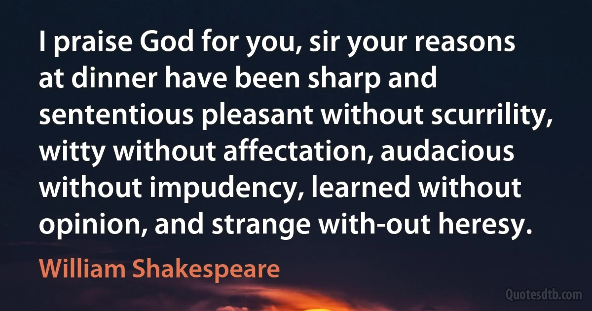 I praise God for you, sir your reasons at dinner have been sharp and sententious pleasant without scurrility, witty without affectation, audacious without impudency, learned without opinion, and strange with-out heresy. (William Shakespeare)