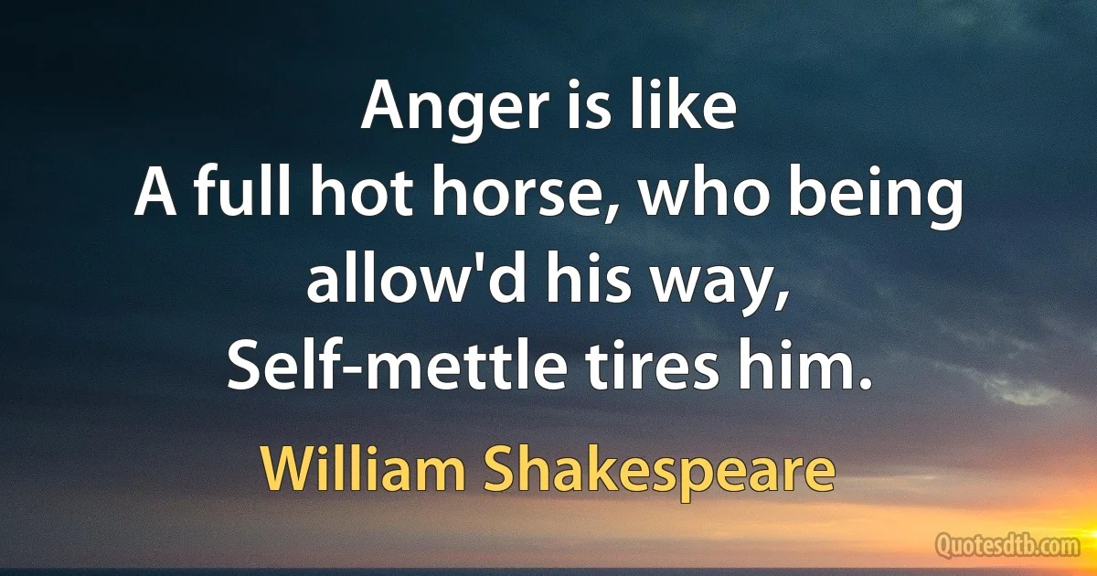 Anger is like
A full hot horse, who being allow'd his way,
Self-mettle tires him. (William Shakespeare)