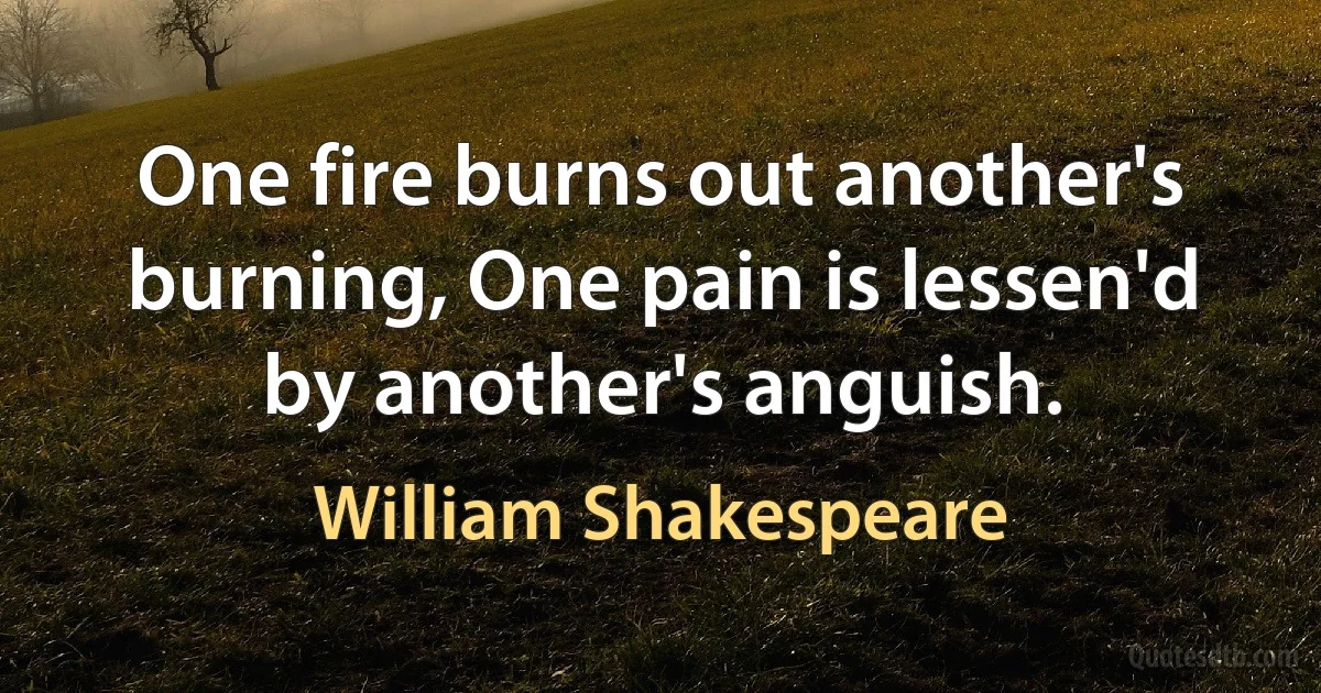 One fire burns out another's burning, One pain is lessen'd by another's anguish. (William Shakespeare)