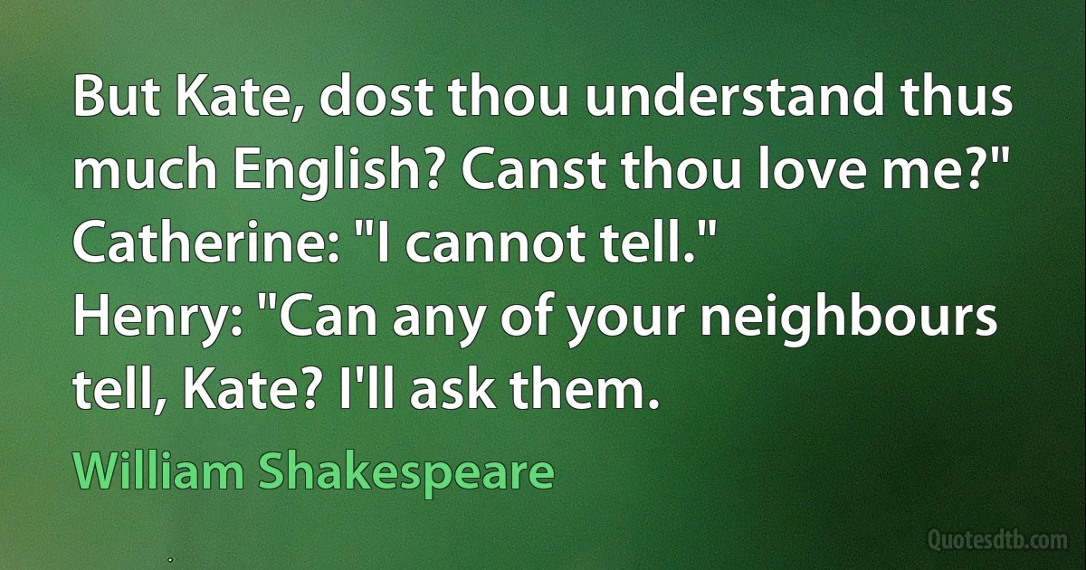 But Kate, dost thou understand thus much English? Canst thou love me?"
Catherine: "I cannot tell."
Henry: "Can any of your neighbours tell, Kate? I'll ask them. (William Shakespeare)