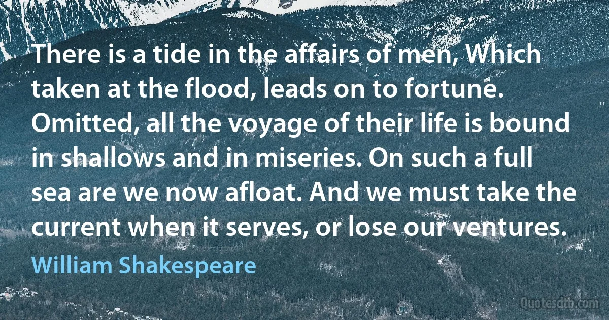 There is a tide in the affairs of men, Which taken at the flood, leads on to fortune. Omitted, all the voyage of their life is bound in shallows and in miseries. On such a full sea are we now afloat. And we must take the current when it serves, or lose our ventures. (William Shakespeare)