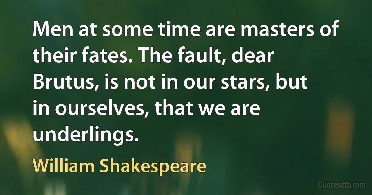 Men at some time are masters of their fates. The fault, dear Brutus, is not in our stars, but in ourselves, that we are underlings. (William Shakespeare)