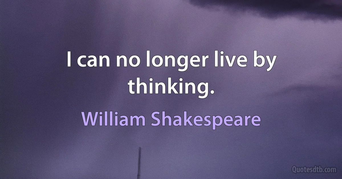 I can no longer live by thinking. (William Shakespeare)
