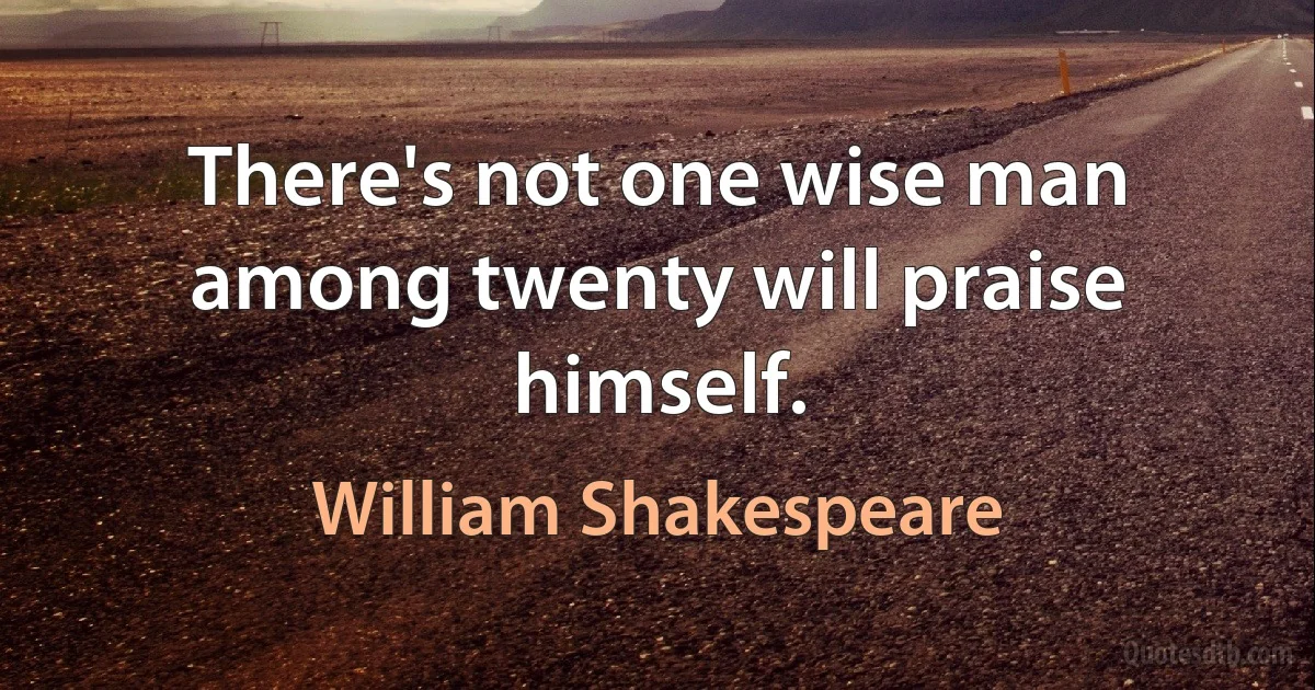 There's not one wise man among twenty will praise himself. (William Shakespeare)