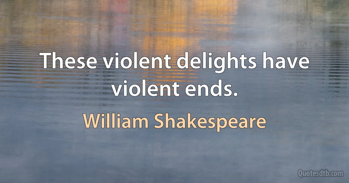 These violent delights have violent ends. (William Shakespeare)