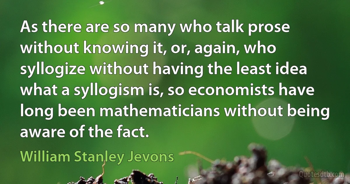 As there are so many who talk prose without knowing it, or, again, who syllogize without having the least idea what a syllogism is, so economists have long been mathematicians without being aware of the fact. (William Stanley Jevons)