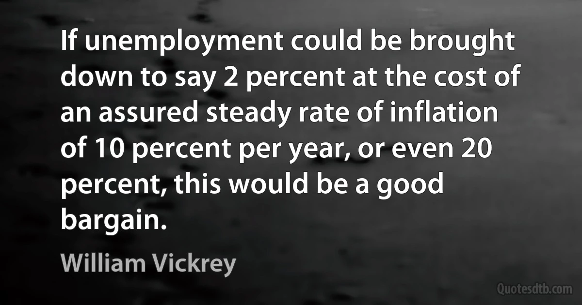 If unemployment could be brought down to say 2 percent at the cost of an assured steady rate of inflation of 10 percent per year, or even 20 percent, this would be a good bargain. (William Vickrey)