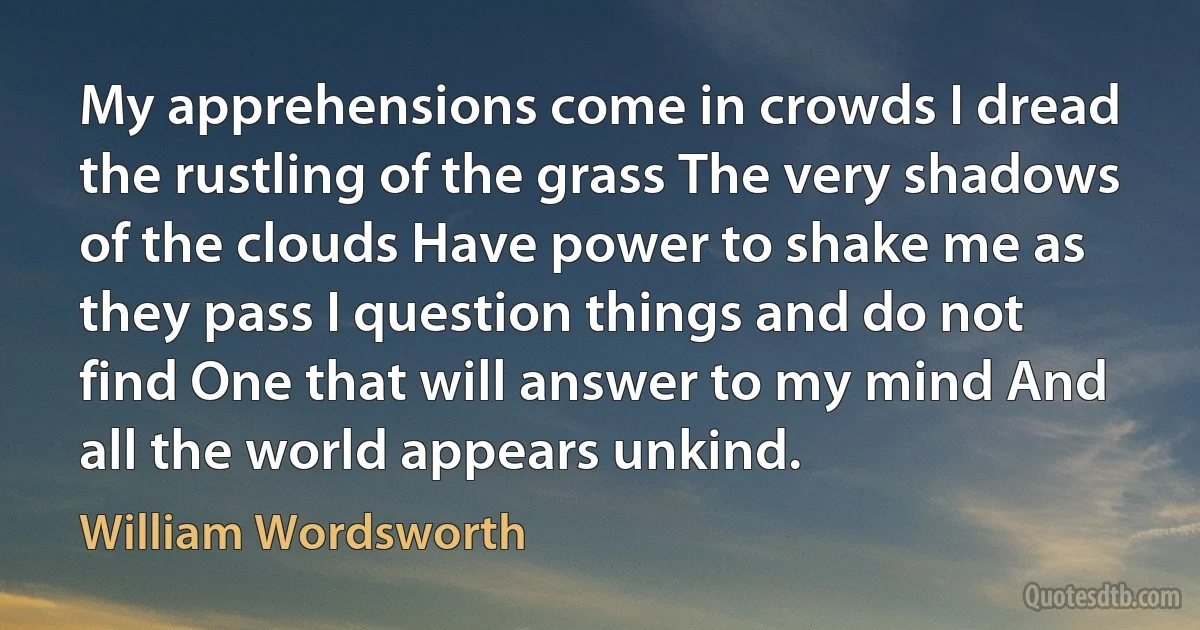 My apprehensions come in crowds I dread the rustling of the grass The very shadows of the clouds Have power to shake me as they pass I question things and do not find One that will answer to my mind And all the world appears unkind. (William Wordsworth)