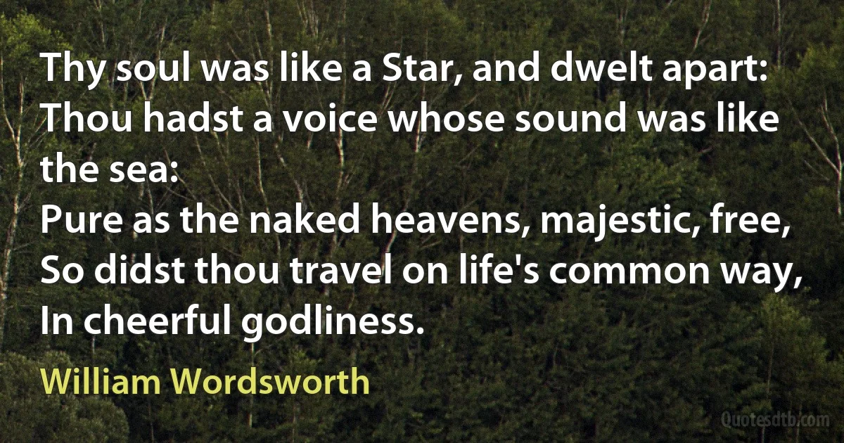 Thy soul was like a Star, and dwelt apart:
Thou hadst a voice whose sound was like the sea:
Pure as the naked heavens, majestic, free,
So didst thou travel on life's common way,
In cheerful godliness. (William Wordsworth)