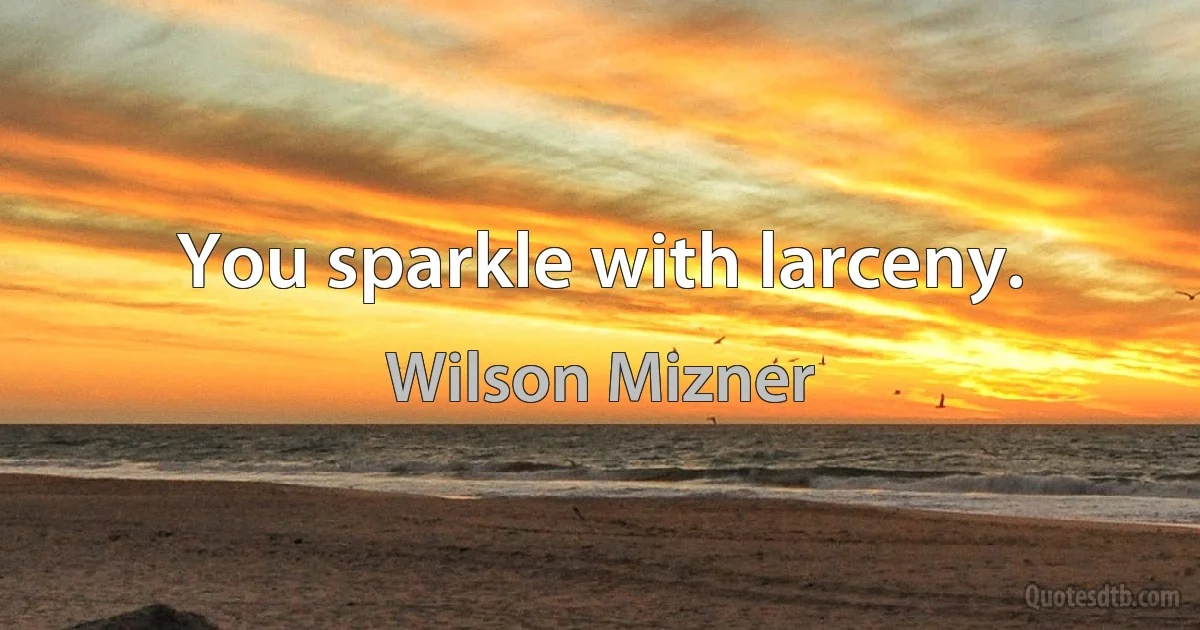 You sparkle with larceny. (Wilson Mizner)