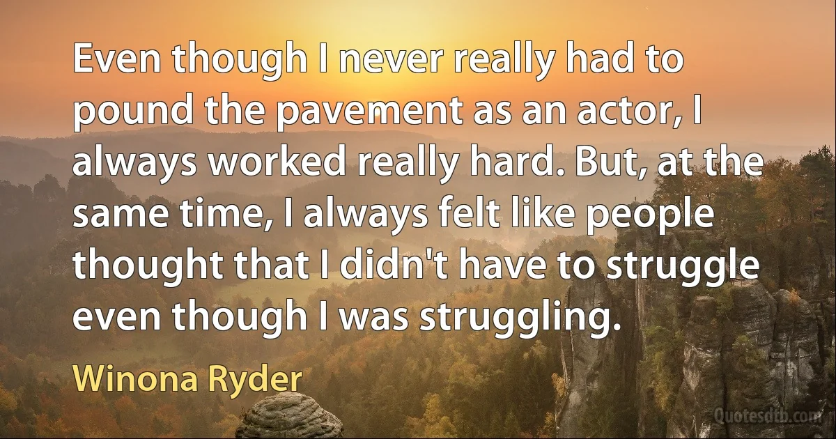 Even though I never really had to pound the pavement as an actor, I always worked really hard. But, at the same time, I always felt like people thought that I didn't have to struggle even though I was struggling. (Winona Ryder)