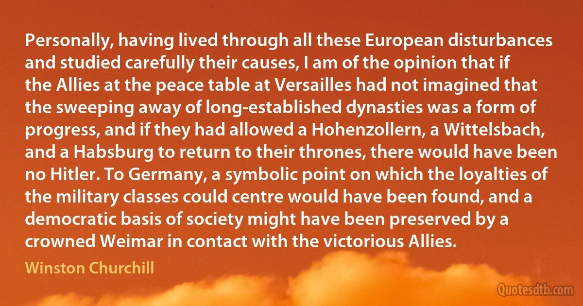 Personally, having lived through all these European disturbances and studied carefully their causes, I am of the opinion that if the Allies at the peace table at Versailles had not imagined that the sweeping away of long-established dynasties was a form of progress, and if they had allowed a Hohenzollern, a Wittelsbach, and a Habsburg to return to their thrones, there would have been no Hitler. To Germany, a symbolic point on which the loyalties of the military classes could centre would have been found, and a democratic basis of society might have been preserved by a crowned Weimar in contact with the victorious Allies. (Winston Churchill)