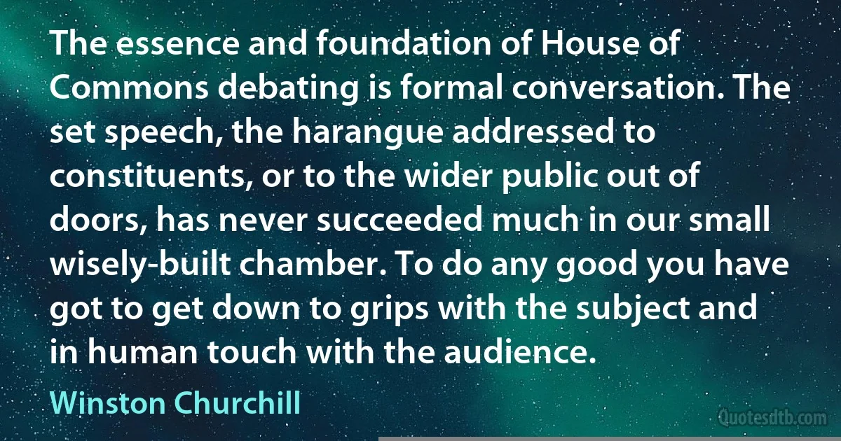 The essence and foundation of House of Commons debating is formal conversation. The set speech, the harangue addressed to constituents, or to the wider public out of doors, has never succeeded much in our small wisely-built chamber. To do any good you have got to get down to grips with the subject and in human touch with the audience. (Winston Churchill)