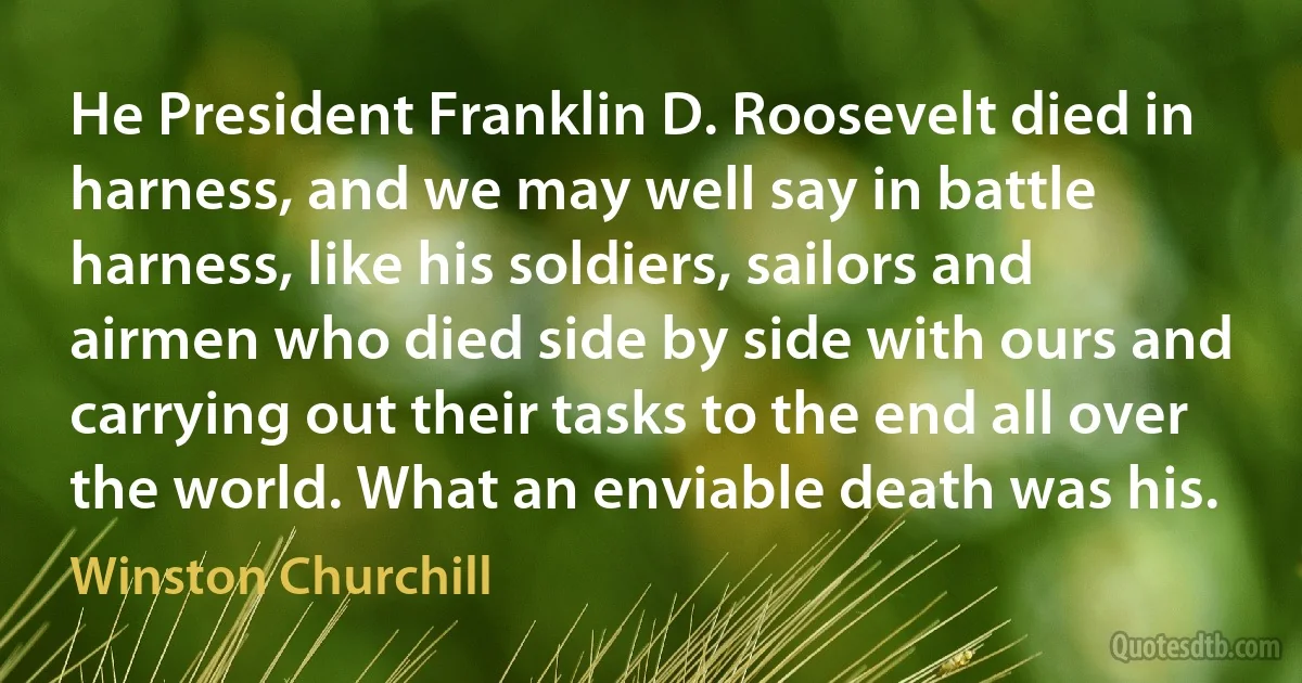 He President Franklin D. Roosevelt died in harness, and we may well say in battle harness, like his soldiers, sailors and airmen who died side by side with ours and carrying out their tasks to the end all over the world. What an enviable death was his. (Winston Churchill)