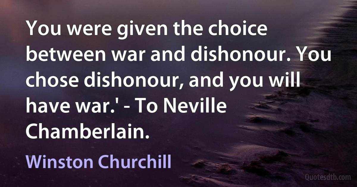 You were given the choice between war and dishonour. You chose dishonour, and you will have war.' - To Neville Chamberlain. (Winston Churchill)