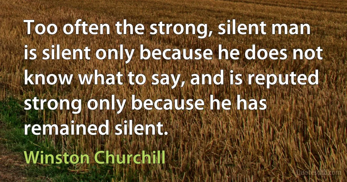 Too often the strong, silent man is silent only because he does not know what to say, and is reputed strong only because he has remained silent. (Winston Churchill)