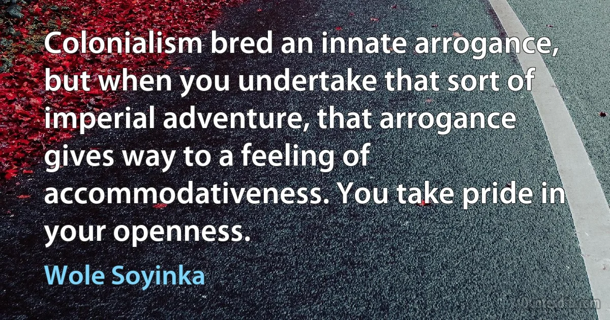 Colonialism bred an innate arrogance, but when you undertake that sort of imperial adventure, that arrogance gives way to a feeling of accommodativeness. You take pride in your openness. (Wole Soyinka)