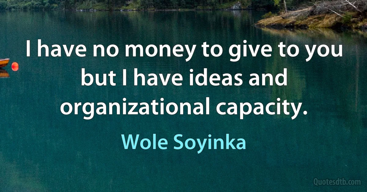 I have no money to give to you but I have ideas and organizational capacity. (Wole Soyinka)