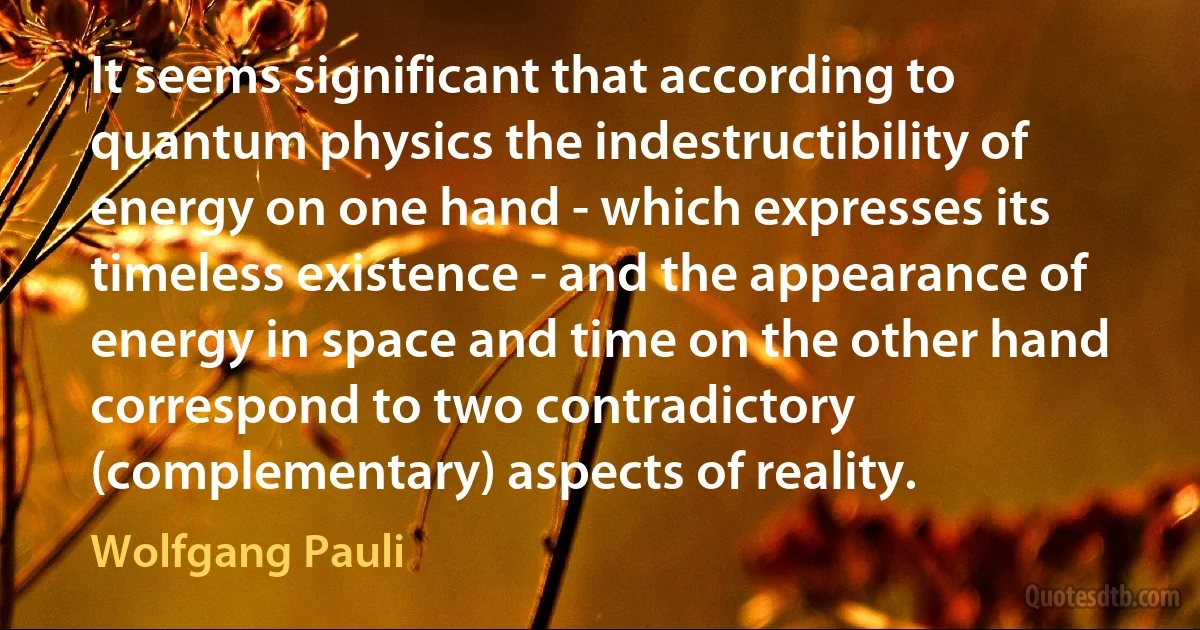 It seems significant that according to quantum physics the indestructibility of energy on one hand - which expresses its timeless existence - and the appearance of energy in space and time on the other hand correspond to two contradictory (complementary) aspects of reality. (Wolfgang Pauli)