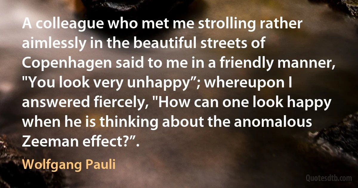 A colleague who met me strolling rather aimlessly in the beautiful streets of Copenhagen said to me in a friendly manner, "You look very unhappy”; whereupon I answered fiercely, "How can one look happy when he is thinking about the anomalous Zeeman effect?”. (Wolfgang Pauli)