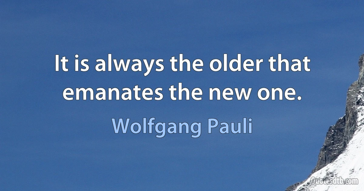 It is always the older that emanates the new one. (Wolfgang Pauli)