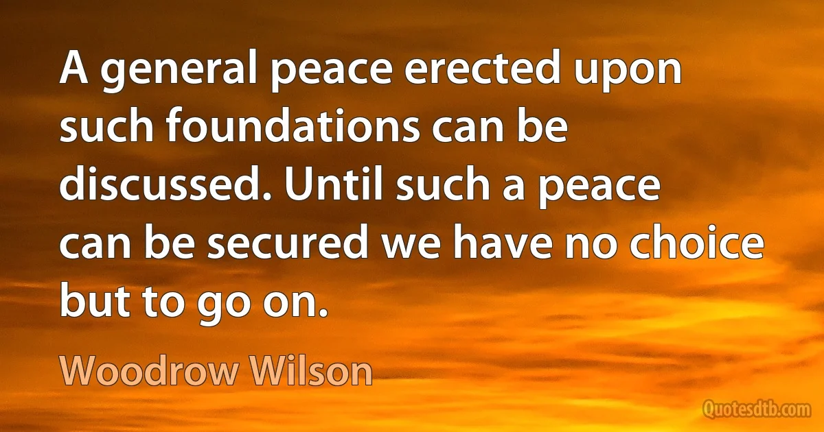 A general peace erected upon such foundations can be discussed. Until such a peace can be secured we have no choice but to go on. (Woodrow Wilson)