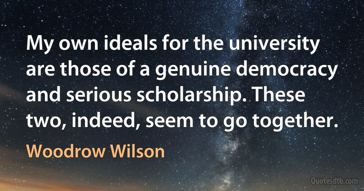 My own ideals for the university are those of a genuine democracy and serious scholarship. These two, indeed, seem to go together. (Woodrow Wilson)