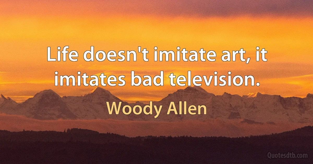 Life doesn't imitate art, it imitates bad television. (Woody Allen)