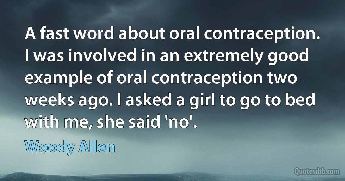 A fast word about oral contraception. I was involved in an extremely good example of oral contraception two weeks ago. I asked a girl to go to bed with me, she said 'no'. (Woody Allen)