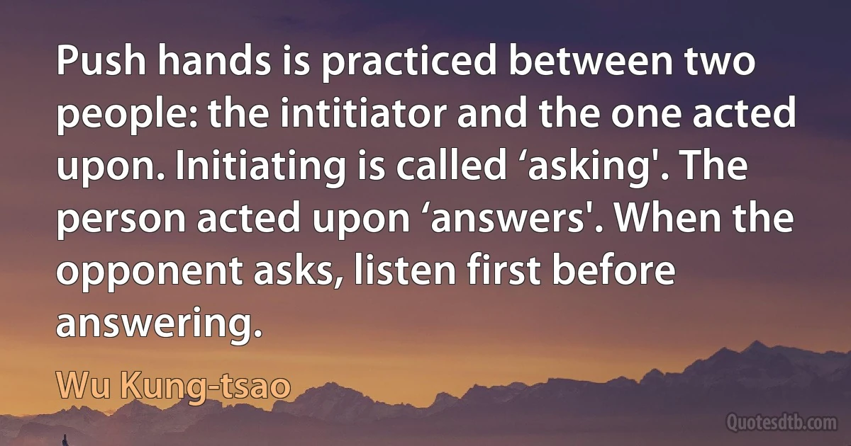 Push hands is practiced between two people: the intitiator and the one acted upon. Initiating is called ‘asking'. The person acted upon ‘answers'. When the opponent asks, listen first before answering. (Wu Kung-tsao)