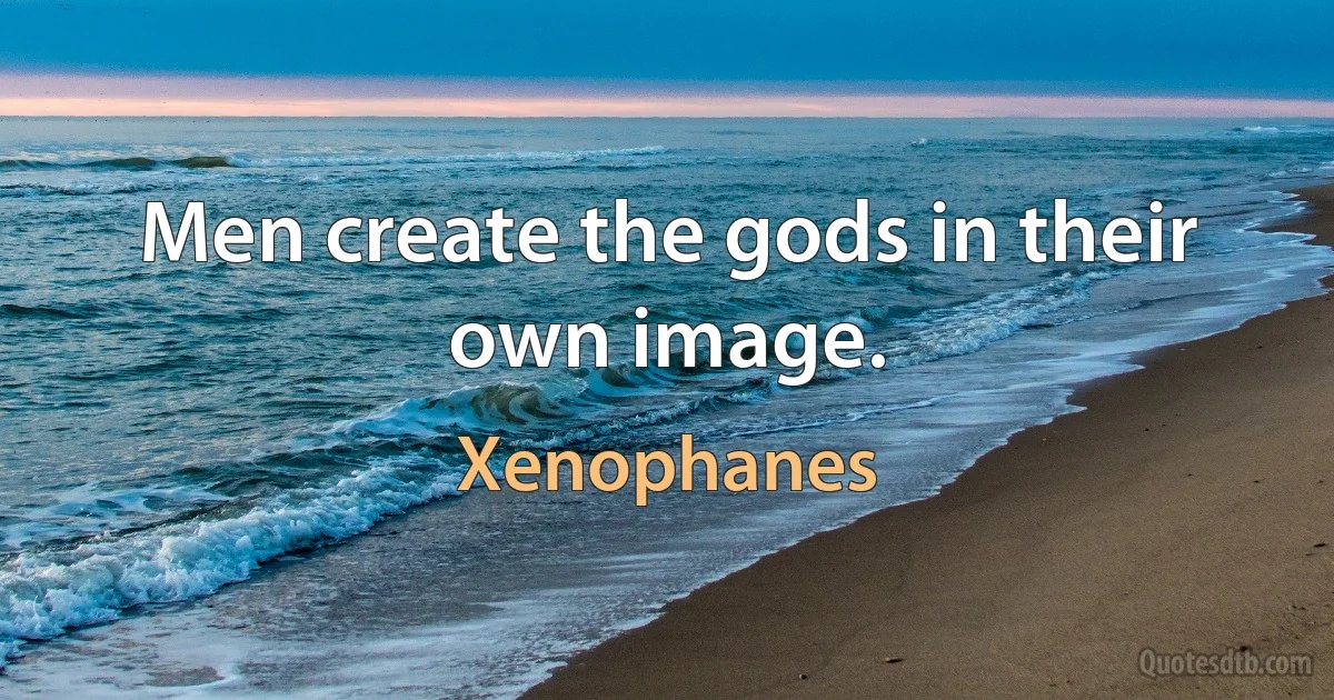 Men create the gods in their own image. (Xenophanes)