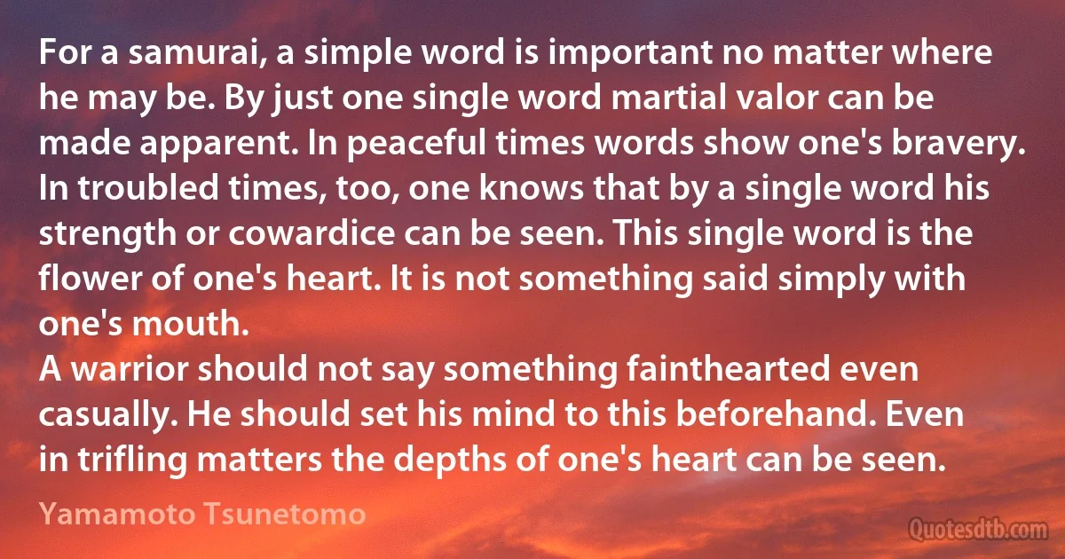 For a samurai, a simple word is important no matter where he may be. By just one single word martial valor can be made apparent. In peaceful times words show one's bravery. In troubled times, too, one knows that by a single word his strength or cowardice can be seen. This single word is the flower of one's heart. It is not something said simply with one's mouth.
A warrior should not say something fainthearted even casually. He should set his mind to this beforehand. Even in trifling matters the depths of one's heart can be seen. (Yamamoto Tsunetomo)