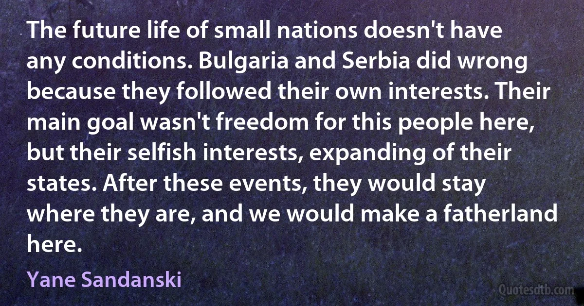 The future life of small nations doesn't have any conditions. Bulgaria and Serbia did wrong because they followed their own interests. Their main goal wasn't freedom for this people here, but their selfish interests, expanding of their states. After these events, they would stay where they are, and we would make a fatherland here. (Yane Sandanski)