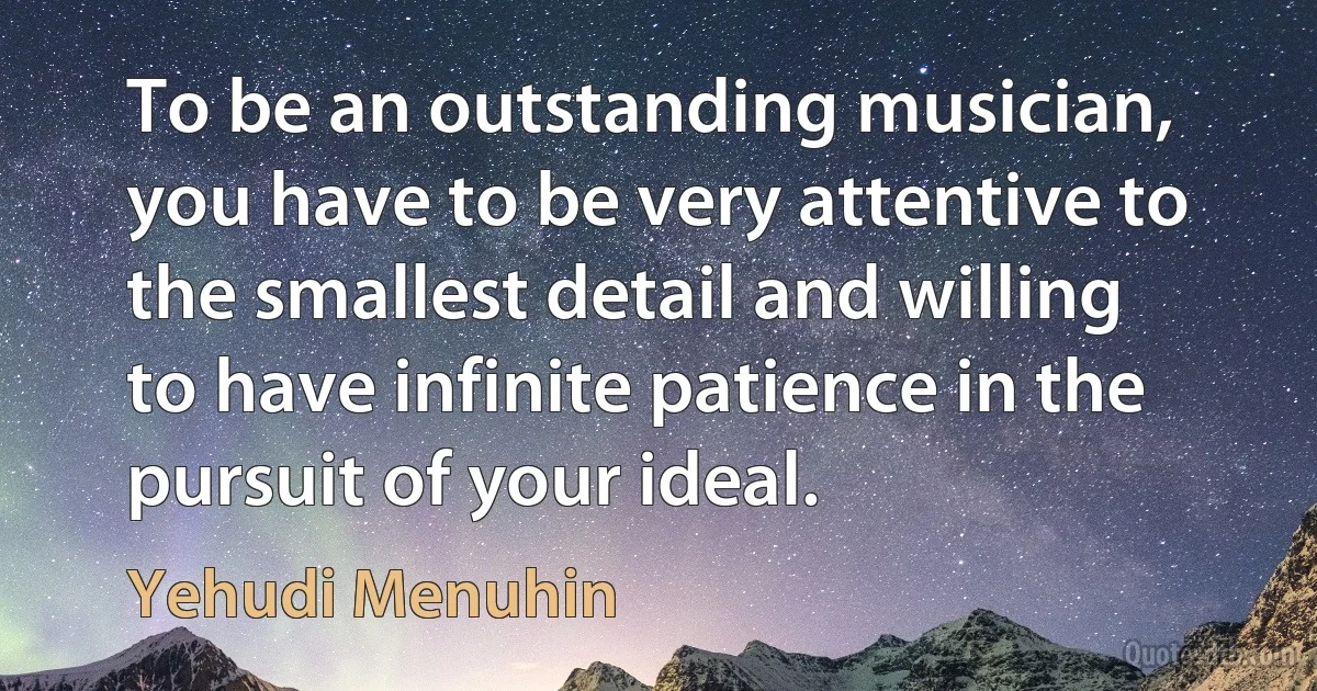 To be an outstanding musician, you have to be very attentive to the smallest detail and willing to have infinite patience in the pursuit of your ideal. (Yehudi Menuhin)