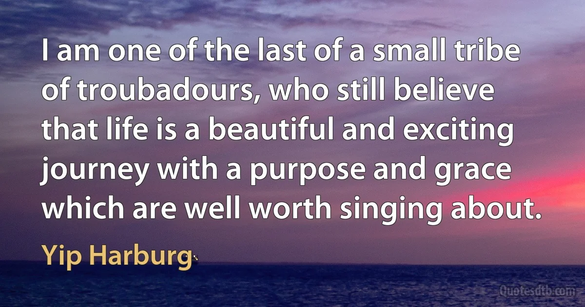 I am one of the last of a small tribe of troubadours, who still believe that life is a beautiful and exciting journey with a purpose and grace which are well worth singing about. (Yip Harburg)