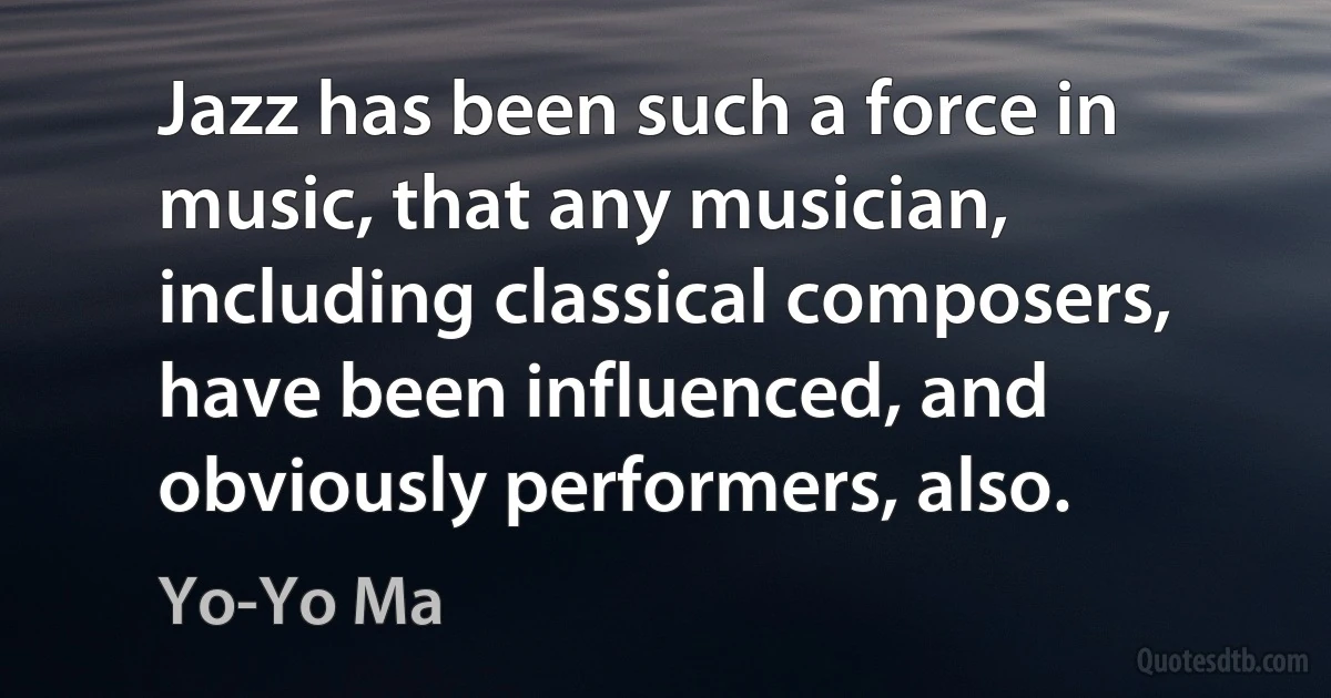 Jazz has been such a force in music, that any musician, including classical composers, have been influenced, and obviously performers, also. (Yo-Yo Ma)