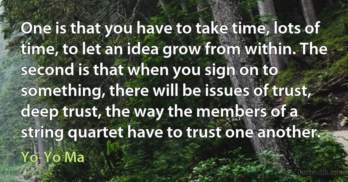 One is that you have to take time, lots of time, to let an idea grow from within. The second is that when you sign on to something, there will be issues of trust, deep trust, the way the members of a string quartet have to trust one another. (Yo-Yo Ma)