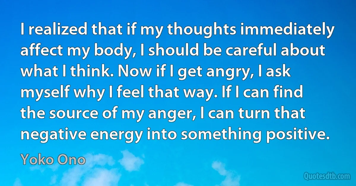 I realized that if my thoughts immediately affect my body, I should be careful about what I think. Now if I get angry, I ask myself why I feel that way. If I can find the source of my anger, I can turn that negative energy into something positive. (Yoko Ono)